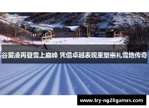 谷爱凌再登雪上巅峰 凭借卓越表现重塑崇礼雪地传奇
