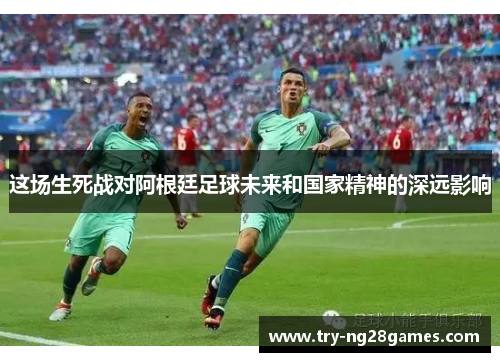 这场生死战对阿根廷足球未来和国家精神的深远影响