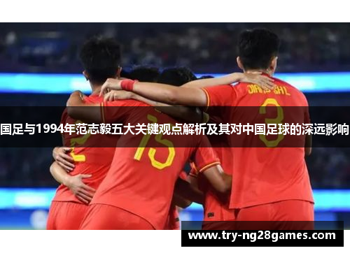 国足与1994年范志毅五大关键观点解析及其对中国足球的深远影响