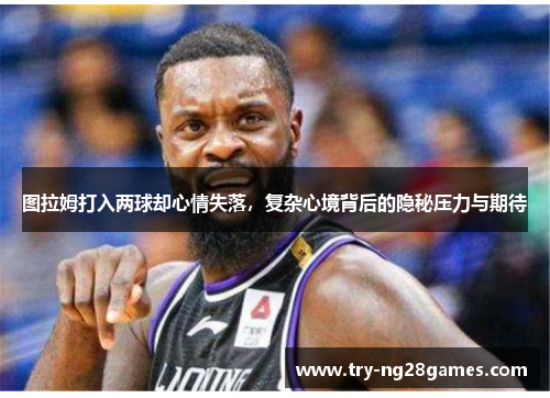 图拉姆打入两球却心情失落，复杂心境背后的隐秘压力与期待