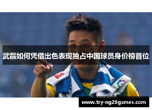 武磊如何凭借出色表现独占中国球员身价榜首位