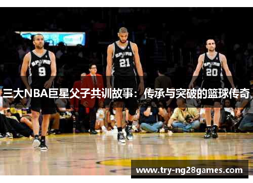 三大NBA巨星父子共训故事：传承与突破的篮球传奇