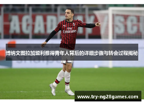 博纳文图拉加盟利雅得青年人背后的详细步骤与转会过程揭秘