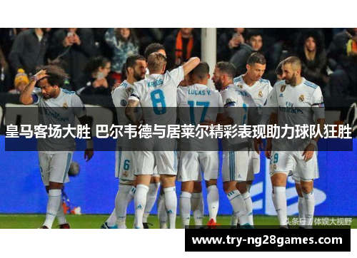 皇马客场大胜 巴尔韦德与居莱尔精彩表现助力球队狂胜
