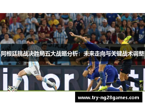 阿根廷挑战决胜局五大战略分析：未来走向与关键战术调整