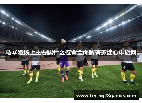 马塞洛场上主要踢什么位置全面解答球迷心中疑问