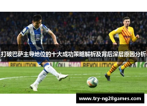 打破巴萨主导地位的十大成功策略解析及背后深层原因分析