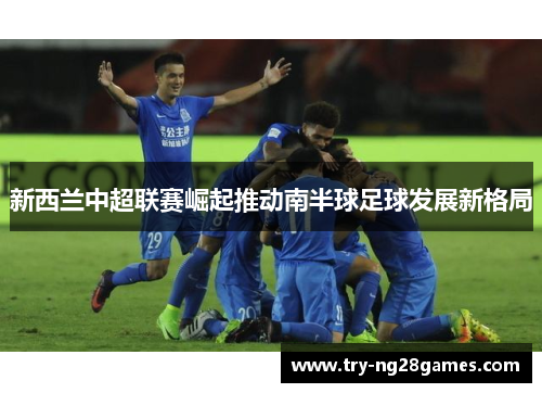 新西兰中超联赛崛起推动南半球足球发展新格局 新西兰中超联赛崛起推动南半球足球发展新格局