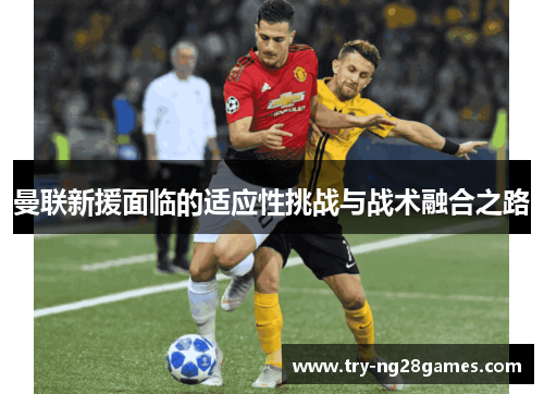 曼联新援面临的适应性挑战与战术融合之路