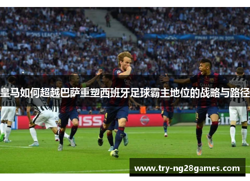 皇马如何超越巴萨重塑西班牙足球霸主地位的战略与路径