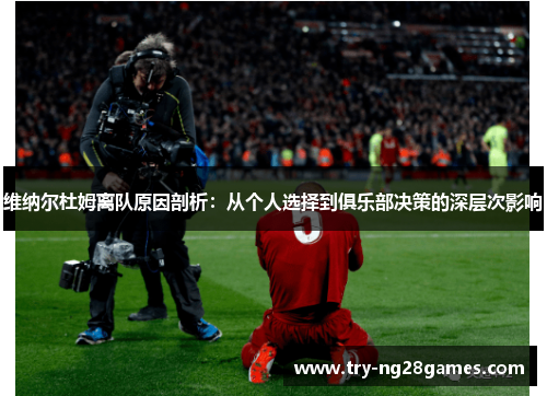 维纳尔杜姆离队原因剖析：从个人选择到俱乐部决策的深层次影响