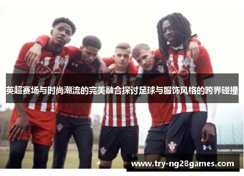 英超赛场与时尚潮流的完美融合探讨足球与服饰风格的跨界碰撞 英超赛场与时尚潮流的完美融合探讨足球与服饰风格的跨界碰撞