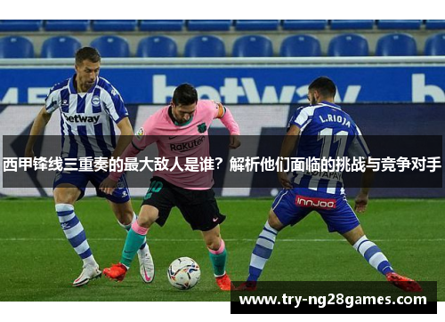 西甲锋线三重奏的最大敌人是谁？解析他们面临的挑战与竞争对手