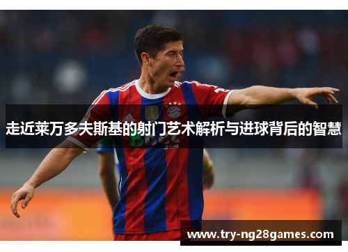 走近莱万多夫斯基的射门艺术解析与进球背后的智慧 走近莱万多夫斯基的射门艺术解析与进球背后的智慧