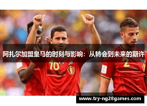 阿扎尔加盟皇马的时刻与影响：从转会到未来的期许