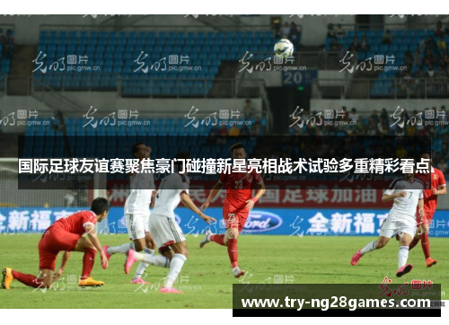 国际足球友谊赛聚焦豪门碰撞新星亮相战术试验多重精彩看点 国际足球友谊赛聚焦豪门碰撞新星亮相战术试验多重精彩看点