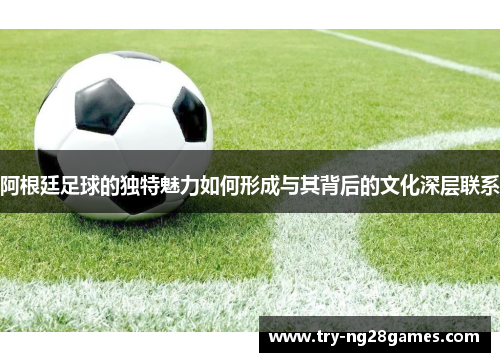 阿根廷足球的独特魅力如何形成与其背后的文化深层联系