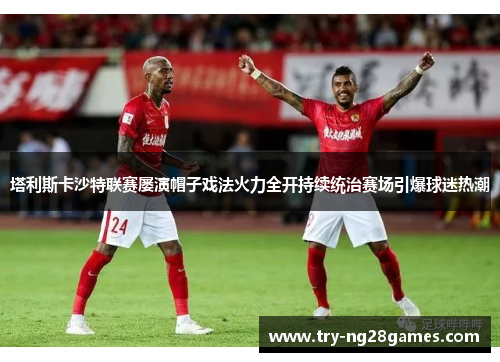 塔利斯卡沙特联赛屡演帽子戏法火力全开持续统治赛场引爆球迷热潮 塔利斯卡沙特联赛屡演帽子戏法火力全开持续统治赛场引爆球迷热潮